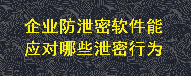 企業(yè)防泄密軟件能應(yīng)對(duì)哪些泄密行為？